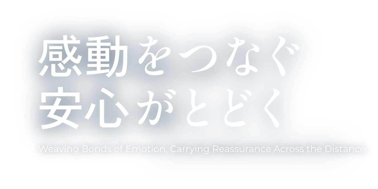 感動をつなぐ 安心がとどく Weaving Bonds of Emotion, Carrying Reassurance Across the Distance