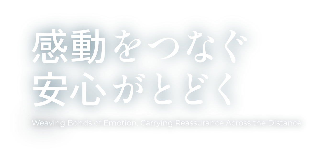 感動をつなぐ 安心がとどく Weaving Bonds of Emotion, Carrying Reassurance Across the Distance